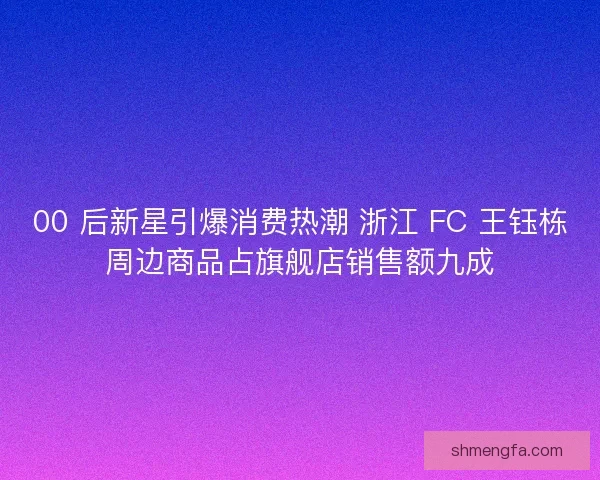 00 后新星引爆消费热潮 浙江 FC 王钰栋周边商品占旗舰店销售额九成