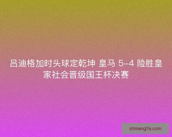 吕迪格加时头球定乾坤 皇马 5-4 险胜皇家社会晋级国王杯决赛