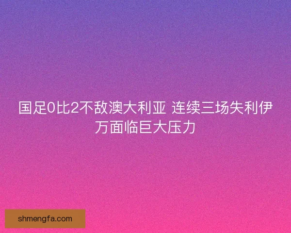 国足0比2不敌澳大利亚 连续三场失利伊万面临巨大压力