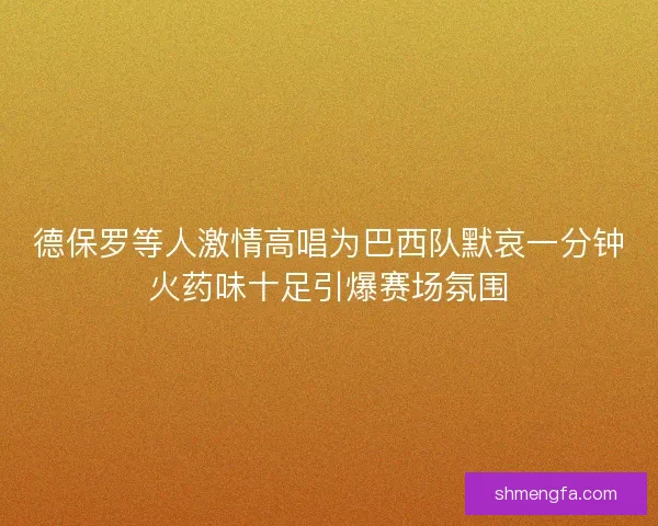 德保罗等人激情高唱为巴西队默哀一分钟火药味十足引爆赛场氛围