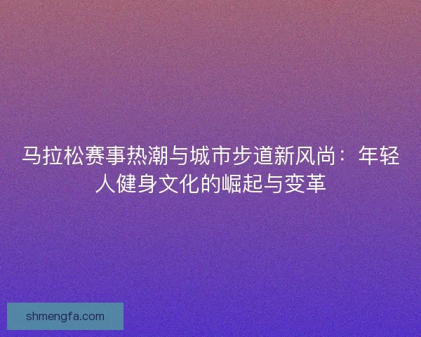 马拉松赛事热潮与城市步道新风尚：年轻人健身文化的崛起与变革