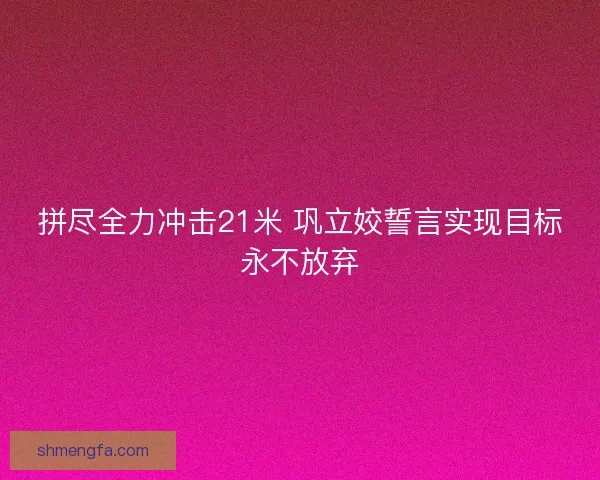 拼尽全力冲击21米 巩立姣誓言实现目标永不放弃