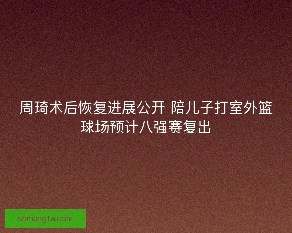 周琦术后恢复进展公开 陪儿子打室外篮球场预计八强赛复出