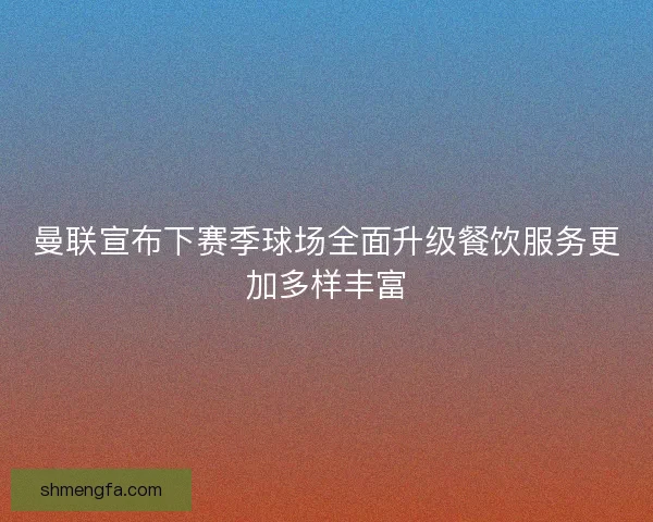 曼联宣布下赛季球场全面升级餐饮服务更加多样丰富