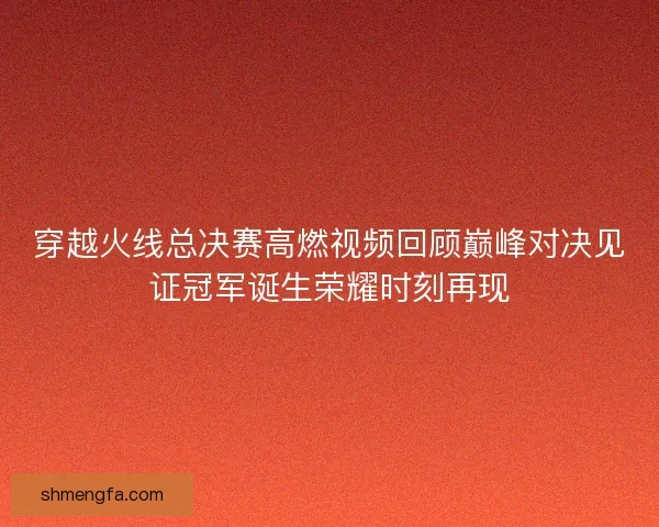 穿越火线总决赛高燃视频回顾巅峰对决见证冠军诞生荣耀时刻再现
