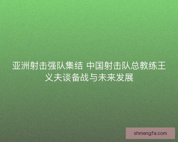亚洲射击强队集结 中国射击队总教练王义夫谈备战与未来发展