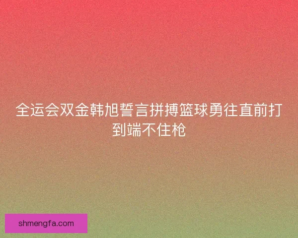 全运会双金韩旭誓言拼搏篮球勇往直前打到端不住枪