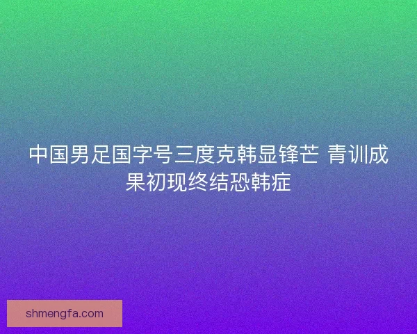 中国男足国字号三度克韩显锋芒 青训成果初现终结恐韩症