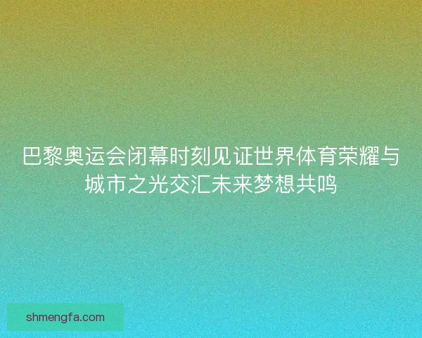 巴黎奥运会闭幕时刻见证世界体育荣耀与城市之光交汇未来梦想共鸣