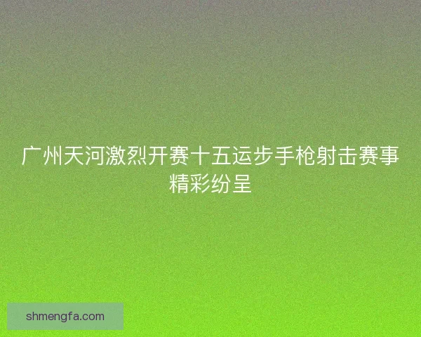 广州天河激烈开赛十五运步手枪射击赛事精彩纷呈