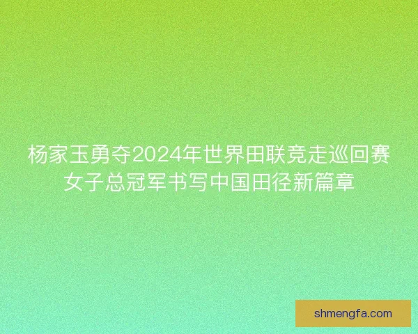杨家玉勇夺2024年世界田联竞走巡回赛女子总冠军书写中国田径新篇章