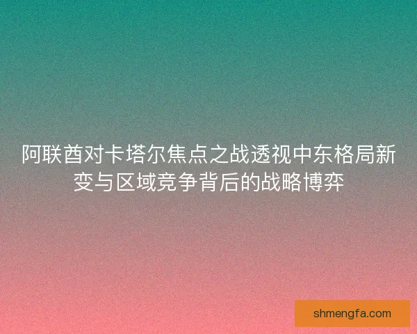 阿联酋对卡塔尔焦点之战透视中东格局新变与区域竞争背后的战略博弈