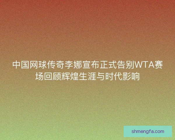 中国网球传奇李娜宣布正式告别WTA赛场回顾辉煌生涯与时代影响