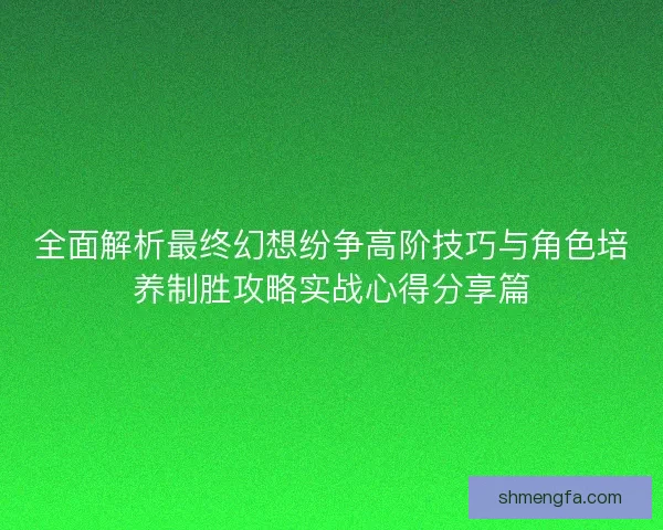 全面解析最终幻想纷争高阶技巧与角色培养制胜攻略实战心得分享篇