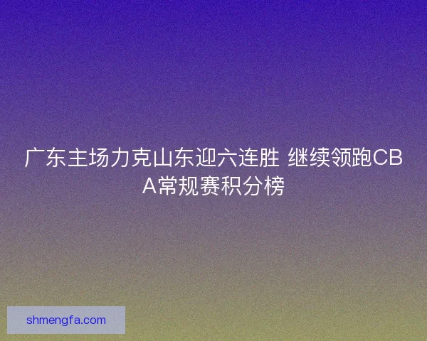 广东主场力克山东迎六连胜 继续领跑CBA常规赛积分榜