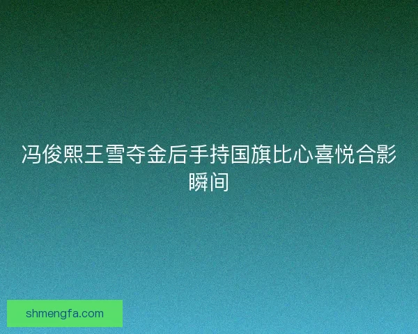 冯俊熙王雪夺金后手持国旗比心喜悦合影瞬间