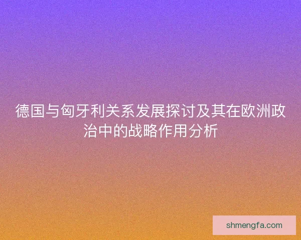 德国与匈牙利关系发展探讨及其在欧洲政治中的战略作用分析